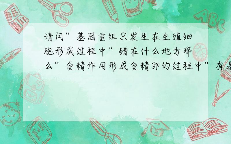 请问”基因重组只发生在生殖细胞形成过程中”错在什么地方那么”受精作用形成受精卵的过程中”有基因重组吗,我认为有,基因重组发生在A．减数分裂形成配子的过程中 B．受精作用形成