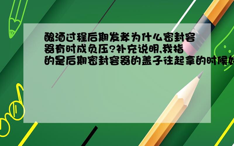 酿酒过程后期发孝为什么密封容器有时成负压?补充说明,我指的是后期密封容器的盖子往起拿的时候好像被吸住似的,难却盖,发孝液里面产生了负压感.