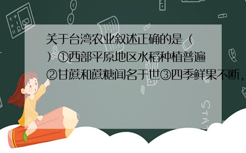 关于台湾农业叙述正确的是（ ）①西部平原地区水稻种植普遍②甘蔗和蔗糖闻名于世③四季鲜果不断,有热带、亚热带“水果之乡”的美称④茶叶、香蕉、菠萝驰名中外A.①② B.①②③ C.①②