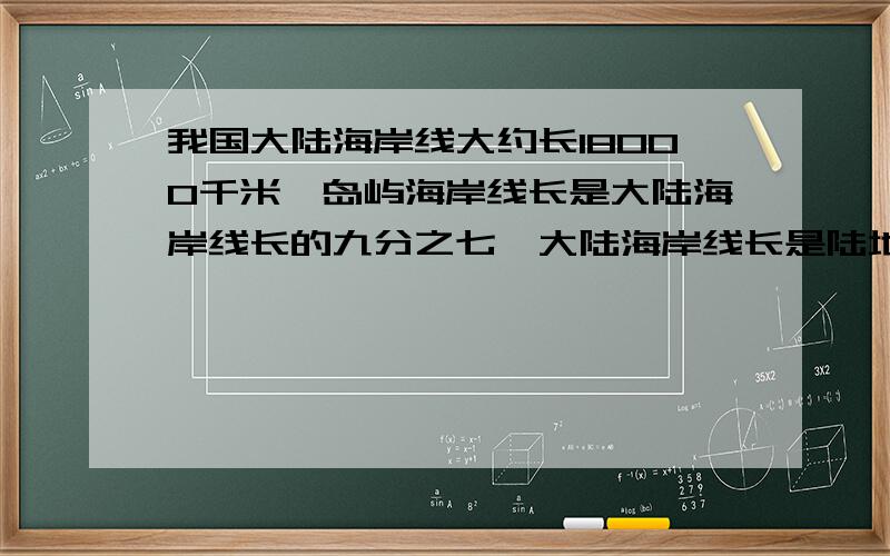 我国大陆海岸线大约长18000千米,岛屿海岸线长是大陆海岸线长的九分之七,大陆海岸线长是陆地边界线的十一分之九快啊