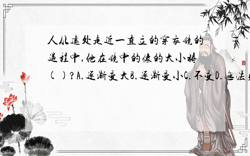 人从远处走近一直立的穿衣镜的过程中,他在镜中的像的大小将()?A.逐渐变大B.逐渐变小C.不变D.无法判定还要理由