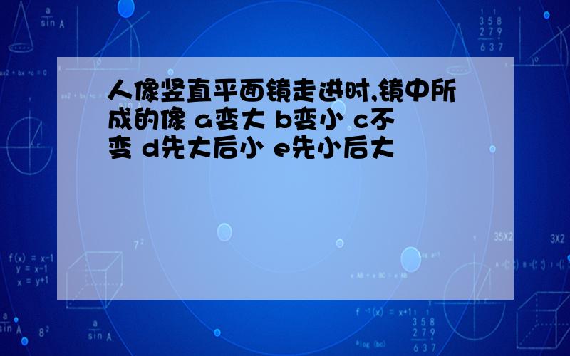 人像竖直平面镜走进时,镜中所成的像 a变大 b变小 c不变 d先大后小 e先小后大