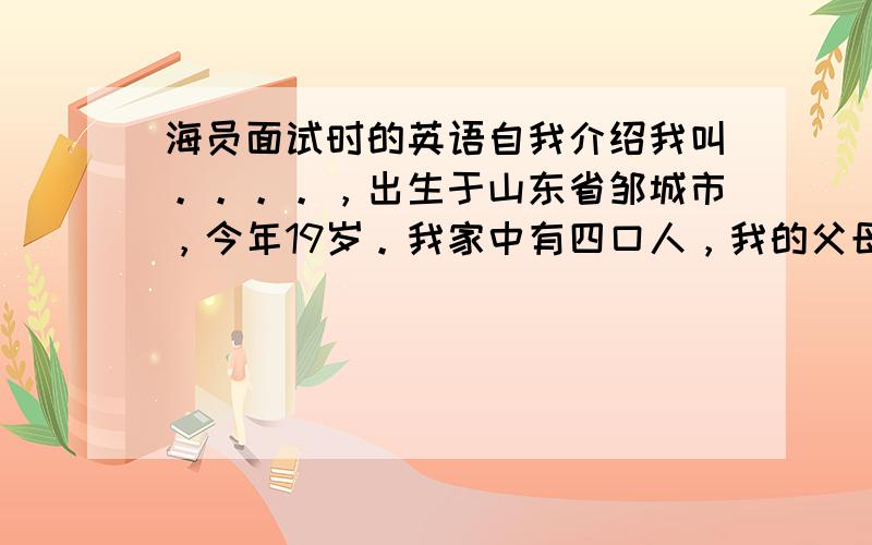 海员面试时的英语自我介绍我叫。。。。，出生于山东省邹城市，今年19岁。我家中有四口人，我的父母和姐姐以及我。我热爱船员这份工作，热爱大海。我是一个自信，坚强，乐观的男孩