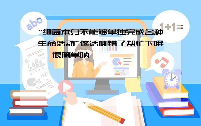 “细菌本身不能够单独完成各种生命活动”这话哪错了帮忙下哦   很简单呐