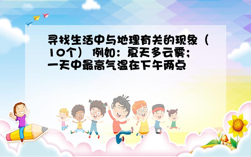 寻找生活中与地理有关的现象（10个） 例如：夏天多云雾；一天中最高气温在下午两点