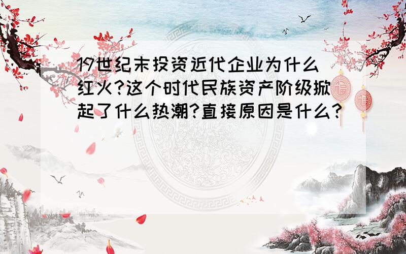 19世纪末投资近代企业为什么红火?这个时代民族资产阶级掀起了什么热潮?直接原因是什么?