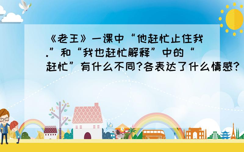 《老王》一课中“他赶忙止住我.”和“我也赶忙解释”中的“赶忙”有什么不同?各表达了什么情感?《老王》一课中“他赶忙止住我.”和“我也赶忙解释”中的“赶忙”有什么不同?各表达