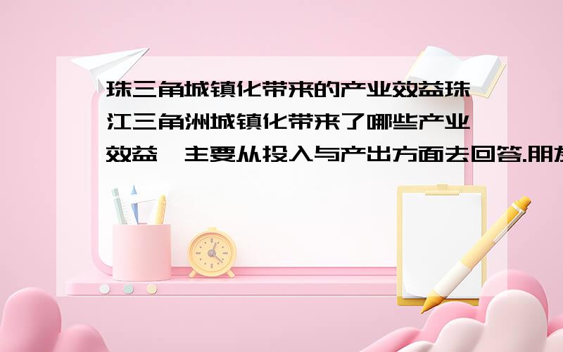 珠三角城镇化带来的产业效益珠江三角洲城镇化带来了哪些产业效益,主要从投入与产出方面去回答.朋友们请回答的详细一些,本人想做论文参考.分析一下珠三角城镇化的成果也行,即它起到