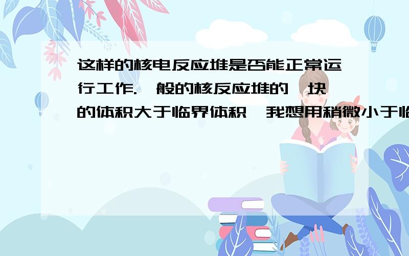 这样的核电反应堆是否能正常运行工作.一般的核反应堆的铀块的体积大于临界体积,我想用稍微小于临界体积的铀块做燃料,然后不断的向铀块射入中子,使核反应不停地反应.不知道行不行?这