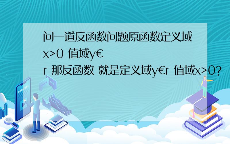 问一道反函数问题原函数定义域x>0 值域y€r 那反函数 就是定义域y€r 值域x>0? 还是 定义域是 x€r y>0?