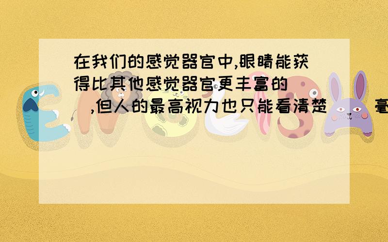 在我们的感觉器官中,眼睛能获得比其他感觉器官更丰富的（ ）,但人的最高视力也只能看清楚（ ）毫米大小的微小物体.