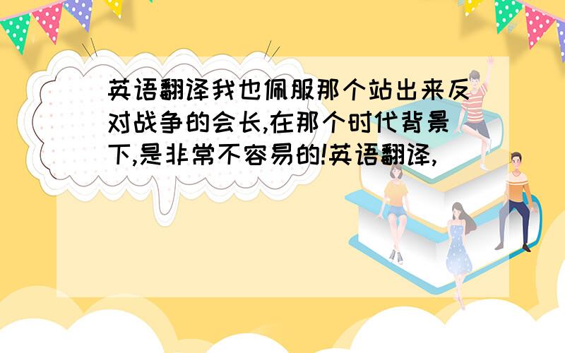 英语翻译我也佩服那个站出来反对战争的会长,在那个时代背景下,是非常不容易的!英语翻译,