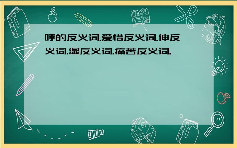 呼的反义词.爱惜反义词.伸反义词.湿反义词.痛苦反义词.