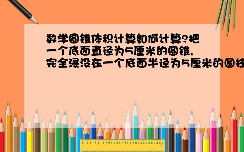 数学圆锥体积计算如何计算?把一个底面直径为5厘米的圆锥,完全浸没在一个底面半径为5厘米的圆柱形水箱中,水面上升了3厘米.求圆锥的高是多少厘米?