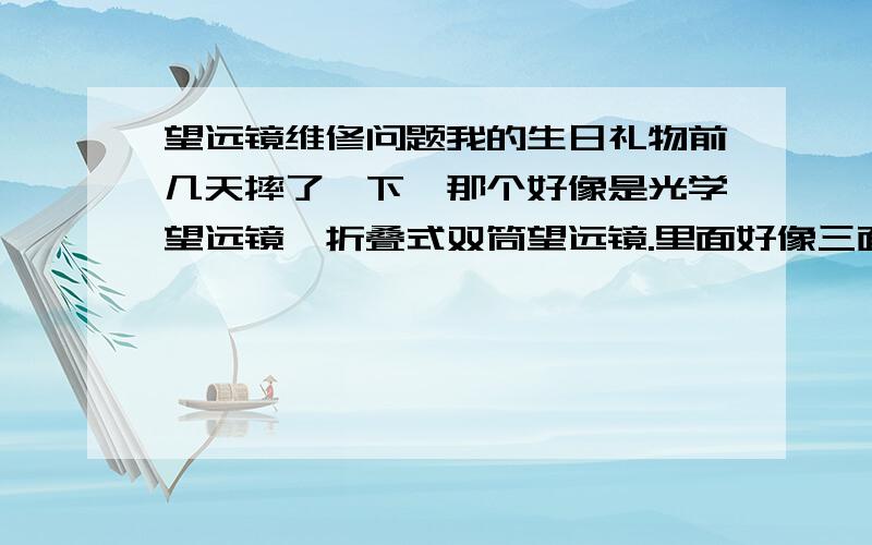 望远镜维修问题我的生日礼物前几天摔了一下,那个好像是光学望远镜,折叠式双筒望远镜.里面好像三面镜子,两个外露镜片中间的~它们全都错位了~咋办?我是上海金山人,有维修点吗?这镜子挺