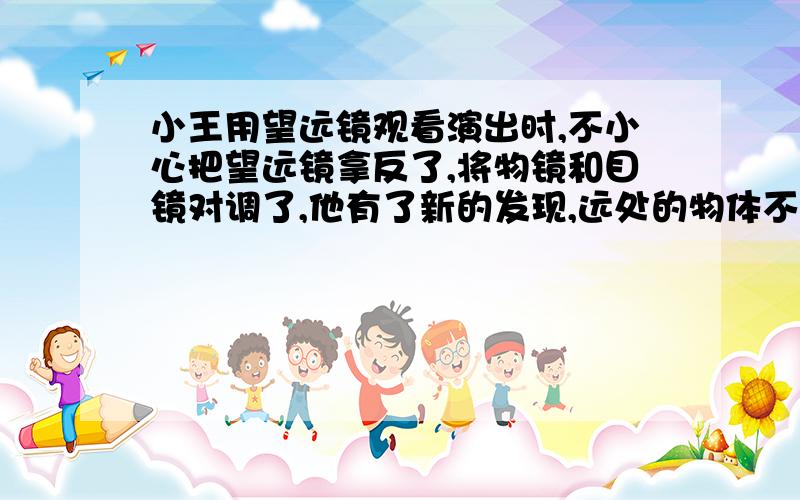 小王用望远镜观看演出时,不小心把望远镜拿反了,将物镜和目镜对调了,他有了新的发现,远处的物体不仅没