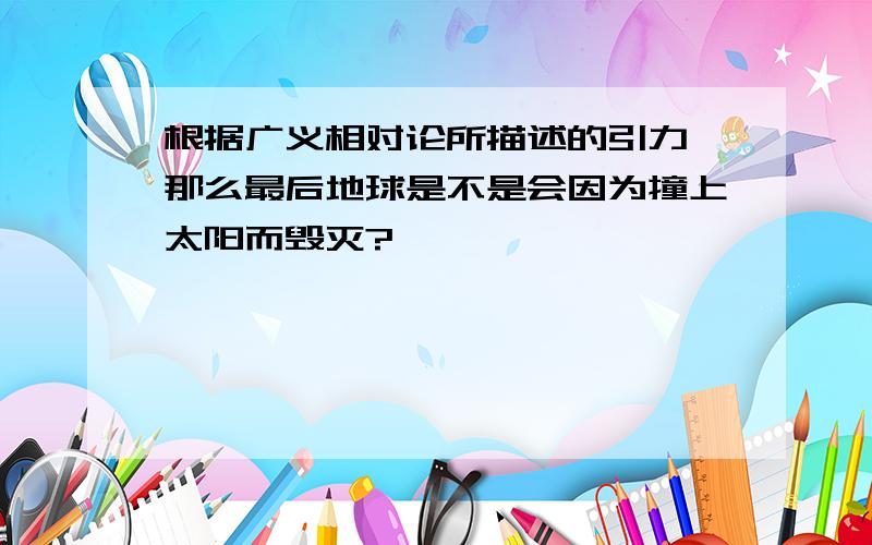 根据广义相对论所描述的引力,那么最后地球是不是会因为撞上太阳而毁灭?