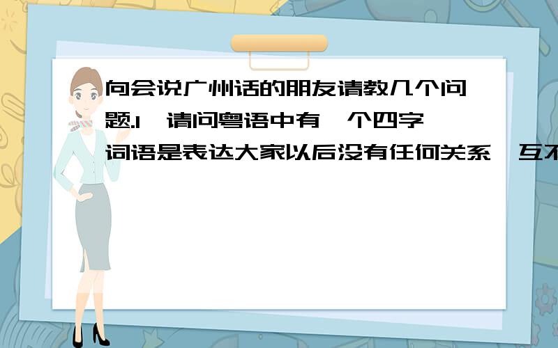 向会说广州话的朋友请教几个问题.1、请问粤语中有一个四字词语是表达大家以后没有任何关系,互不拖欠,大概的发音是：