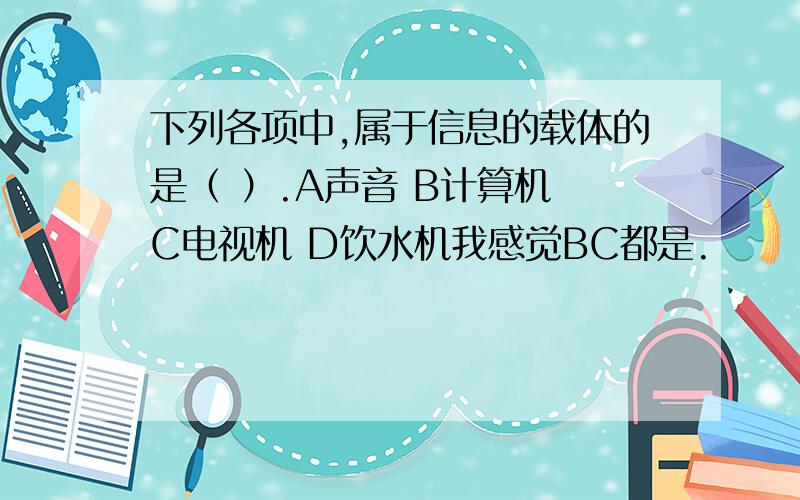 下列各项中,属于信息的载体的是（ ）.A声音 B计算机 C电视机 D饮水机我感觉BC都是.