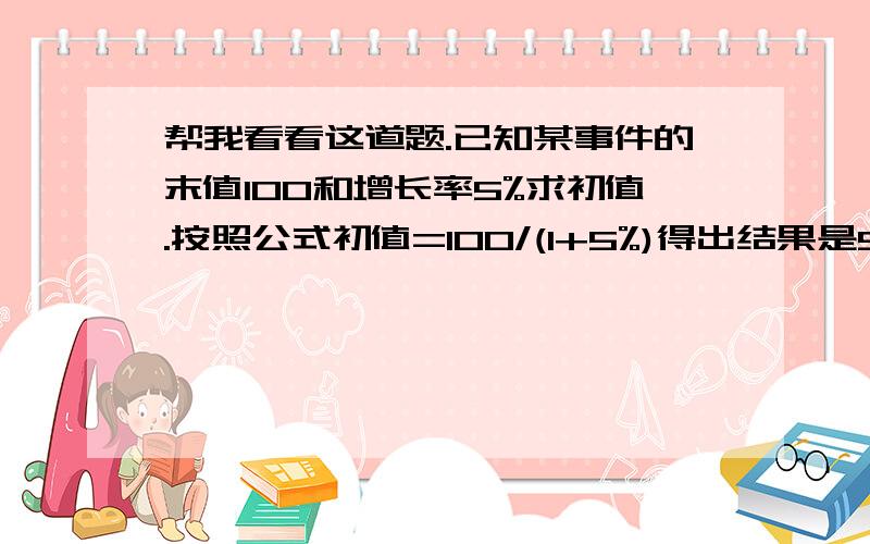 帮我看看这道题.已知某事件的末值100和增长率5%求初值.按照公式初值=100/(1+5%)得出结果是95.238095…实际结果应该是95为什么用公式就出现小数点呢?…