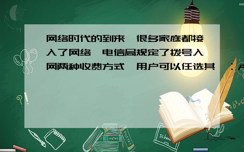 网络时代的到来,很多家庭都接入了网络,电信局规定了拨号入网两种收费方式,用户可以任选其一：A：计时制网络时代的到来，很多家庭都接入了网络，电信局规定了拨号入网的两种收费方式