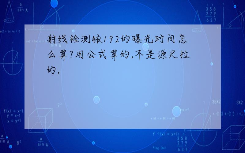 射线检测铱192的曝光时间怎么算?用公式算的,不是源尺拉的,