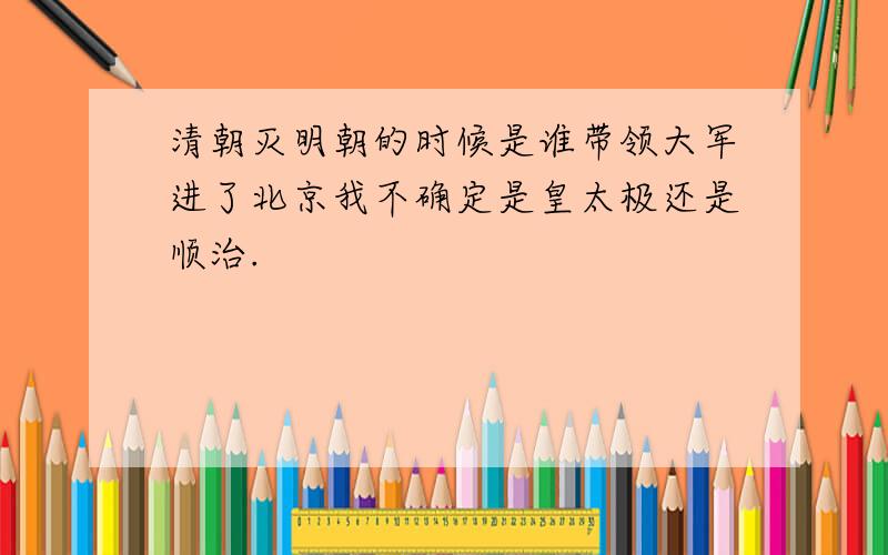 清朝灭明朝的时候是谁带领大军进了北京我不确定是皇太极还是顺治.