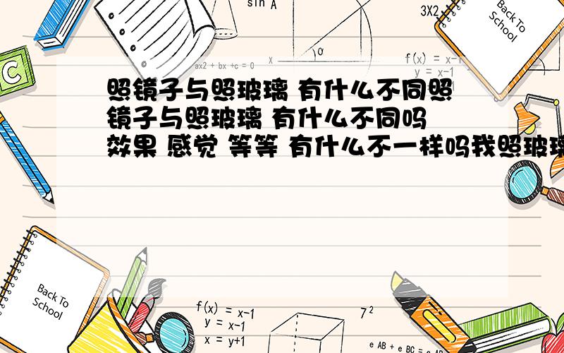 照镜子与照玻璃 有什么不同照镜子与照玻璃 有什么不同吗 效果 感觉 等等 有什么不一样吗我照玻璃的时候 脸的轮廓 会很清晰的照出来 而照镜子轮廓就不那么清楚了