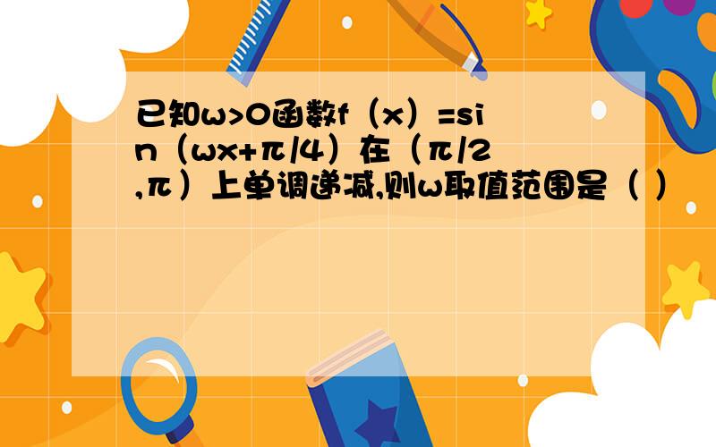 已知w>0函数f（x）=sin（wx+π/4）在（π/2,π）上单调递减,则w取值范围是（ ）