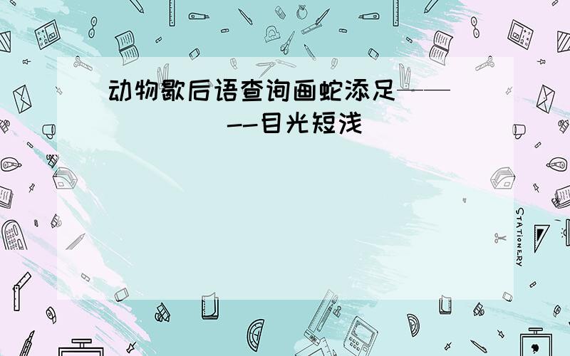 动物歇后语查询画蛇添足——（ ） （ )--目光短浅