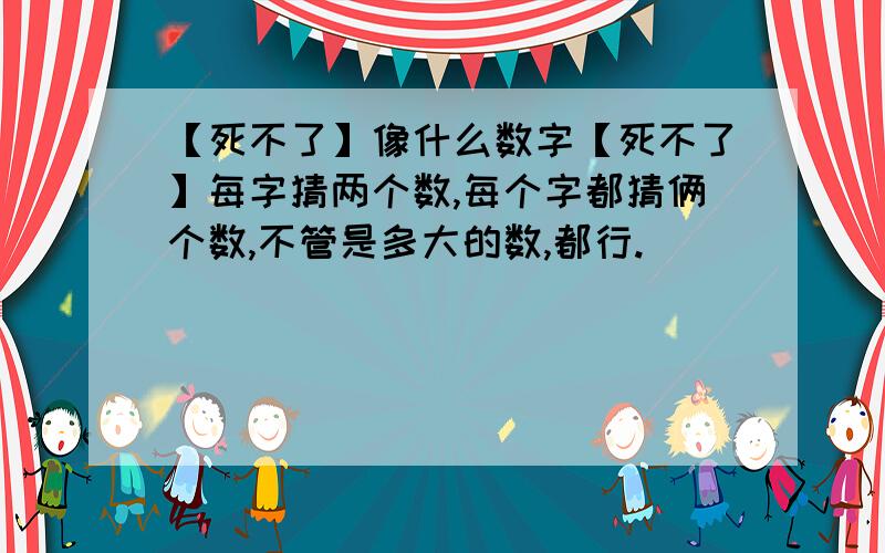 【死不了】像什么数字【死不了】每字猜两个数,每个字都猜俩个数,不管是多大的数,都行.