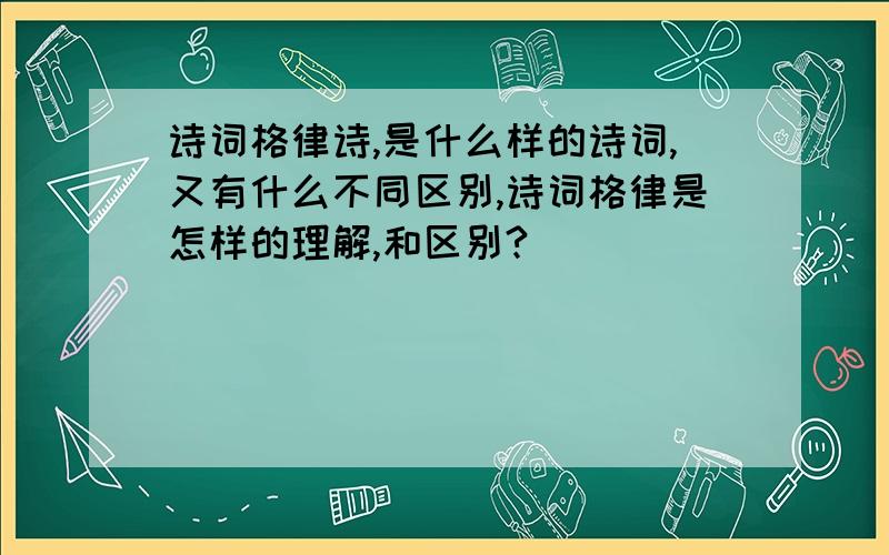 诗词格律诗,是什么样的诗词,又有什么不同区别,诗词格律是怎样的理解,和区别?