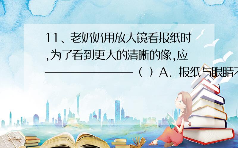 11、老奶奶用放大镜看报纸时,为了看到更大的清晰的像,应――――――――（ ）A．报纸与眼睛不动,放大镜离报纸远一些 B．报纸与眼睛不动,放大镜离报纸近一些C．报纸与放大镜不动,眼睛