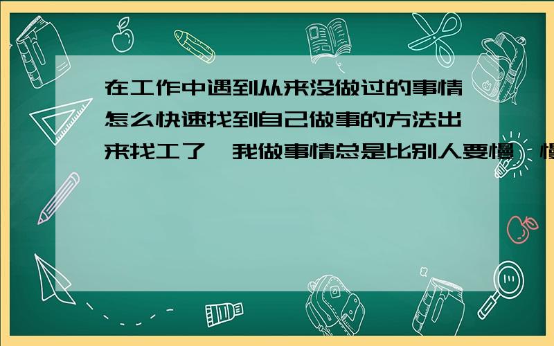 在工作中遇到从来没做过的事情怎么快速找到自己做事的方法出来找工了,我做事情总是比别人要慢,慢就会被人看不起我不想这样了,别人总每个人都有自己的方法不要总学别人的方法,他们说