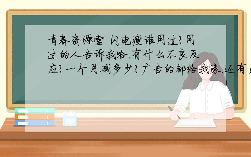 青春资源堂 闪电瘦谁用过?用过的人告诉我哈.有什么不良反应?一个月减多少?广告的都给我滚.还有如果大家有价位适中的减肥药还可以的话也像我推荐一下.