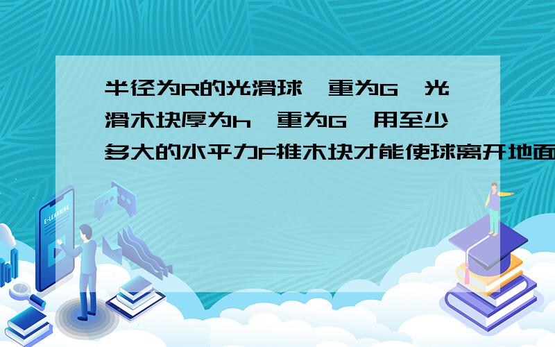 半径为R的光滑球,重为G,光滑木块厚为h,重为G,用至少多大的水平力F推木块才能使球离开地面