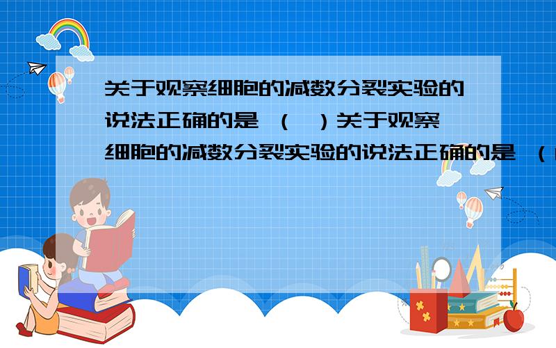 关于观察细胞的减数分裂实验的说法正确的是 （ ）关于观察细胞的减数分裂实验的说法正确的是 （D ） A．可以通过观察兔的卵母细胞减数分裂固定装片来了解减数分裂过程 B．可以用桃花