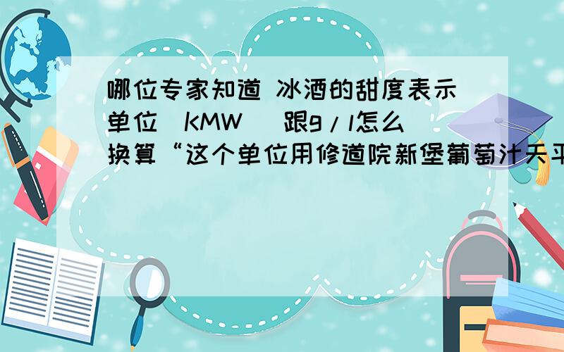 哪位专家知道 冰酒的甜度表示单位（KMW） 跟g/l怎么换算“这个单位用修道院新堡葡萄汁天平称（Klosterneuburger Mostwaage ),简称KMW来表示.”请问这个度是什么意思,跟克每升能换算吗.二楼的哥们