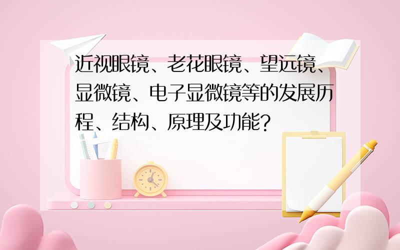 近视眼镜、老花眼镜、望远镜、显微镜、电子显微镜等的发展历程、结构、原理及功能?