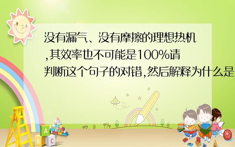 没有漏气、没有摩擦的理想热机,其效率也不可能是100%请判断这个句子的对错,然后解释为什么是100%或者为什么不是100%……