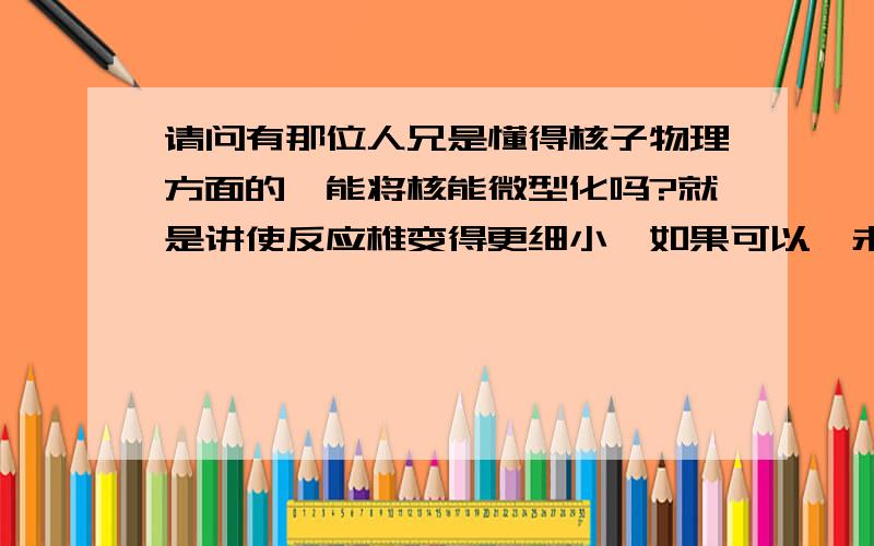 请问有那位人兄是懂得核子物理方面的,能将核能微型化吗?就是讲使反应椎变得更细小,如果可以,未来的核能应用就更广泛了.