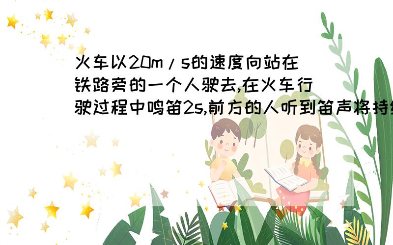 火车以20m/s的速度向站在铁路旁的一个人驶去,在火车行驶过程中鸣笛2s,前方的人听到笛声将持续多长时间?（设声速为340m/s）这不是脑筋急转弯！