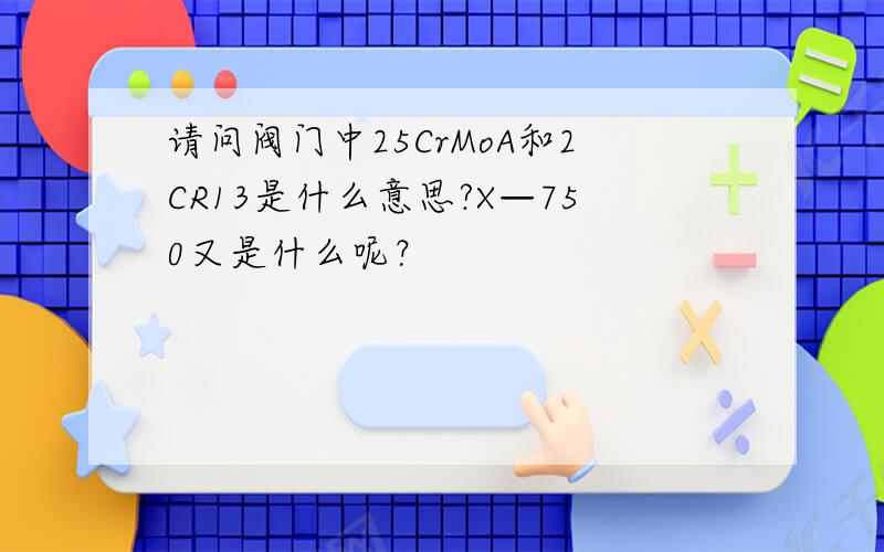 请问阀门中25CrMoA和2CR13是什么意思?X—750又是什么呢？