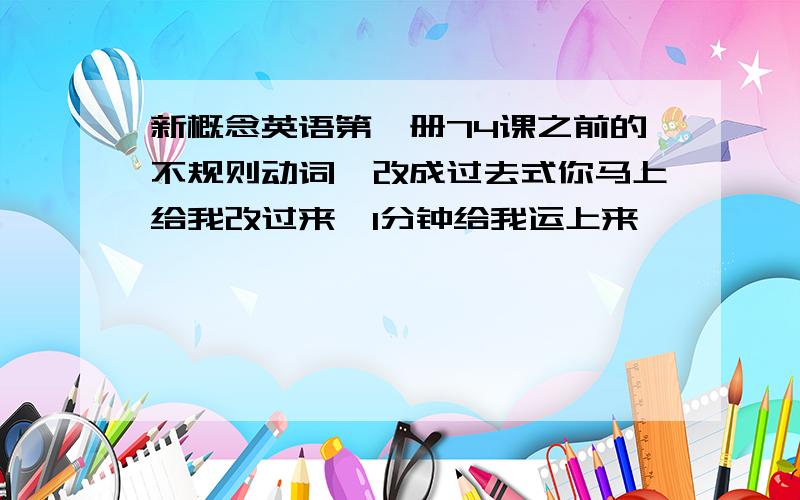 新概念英语第一册74课之前的不规则动词,改成过去式你马上给我改过来,1分钟给我运上来