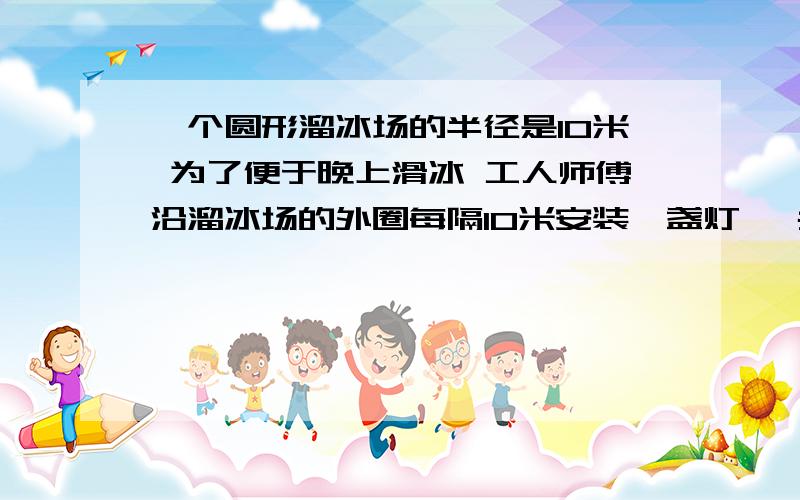 一个圆形溜冰场的半径是10米 为了便于晚上滑冰 工人师傅沿溜冰场的外圈每隔10米安装一盏灯 一共要装几盏灯