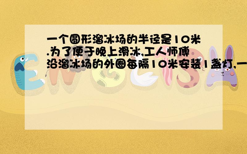 一个圆形溜冰场的半径是10米.为了便于晚上滑冰,工人师傅沿溜冰场的外圈每隔10米安装1盏灯,一共需要装几盏灯?