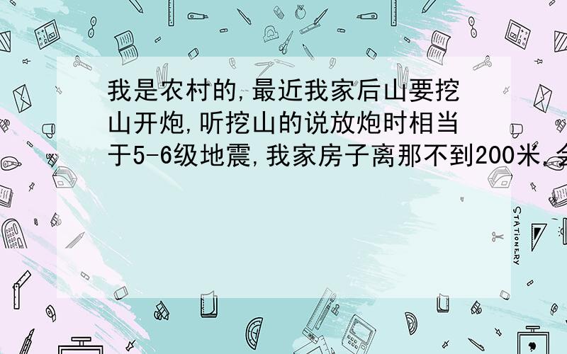 我是农村的,最近我家后山要挖山开炮,听挖山的说放炮时相当于5-6级地震,我家房子离那不到200米,会造成损坏吗?这个震源是不是应该属于浅表性的,听说浅表性的更厉害,主要是会影响到房子吗