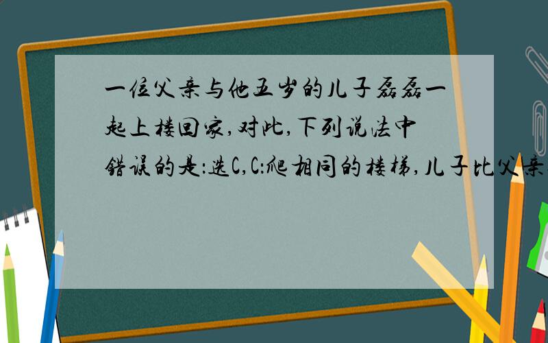 一位父亲与他五岁的儿子磊磊一起上楼回家,对此,下列说法中错误的是：选C,C：爬相同的楼梯,儿子比父亲先到达,儿子的功率一定大.为什么错了,