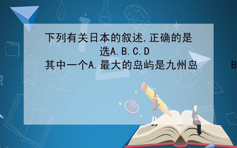 下列有关日本的叙述,正确的是　　　　　选A.B.C.D 其中一个A.最大的岛屿是九州岛　　　B.本州到和九州岛之间是日本海　　　C.北海道和四大岛中纬度最低　　　D.本州岛和四周岛之间是濑