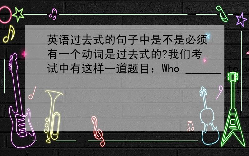 英语过去式的句子中是不是必须有一个动词是过去式的?我们考试中有这样一道题目：Who ______ to visit our school last Wednesday?A.come B.came C.coming我选了A,被老师扣了分,老师没怎么解答这道题,只说答